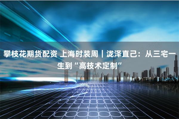 攀枝花期货配资 上海时装周｜泷泽直己：从三宅一生到“高技术定制”