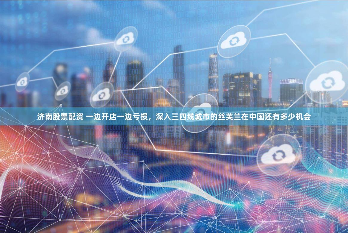济南股票配资 一边开店一边亏损，深入三四线城市的丝芙兰在中国还有多少机会