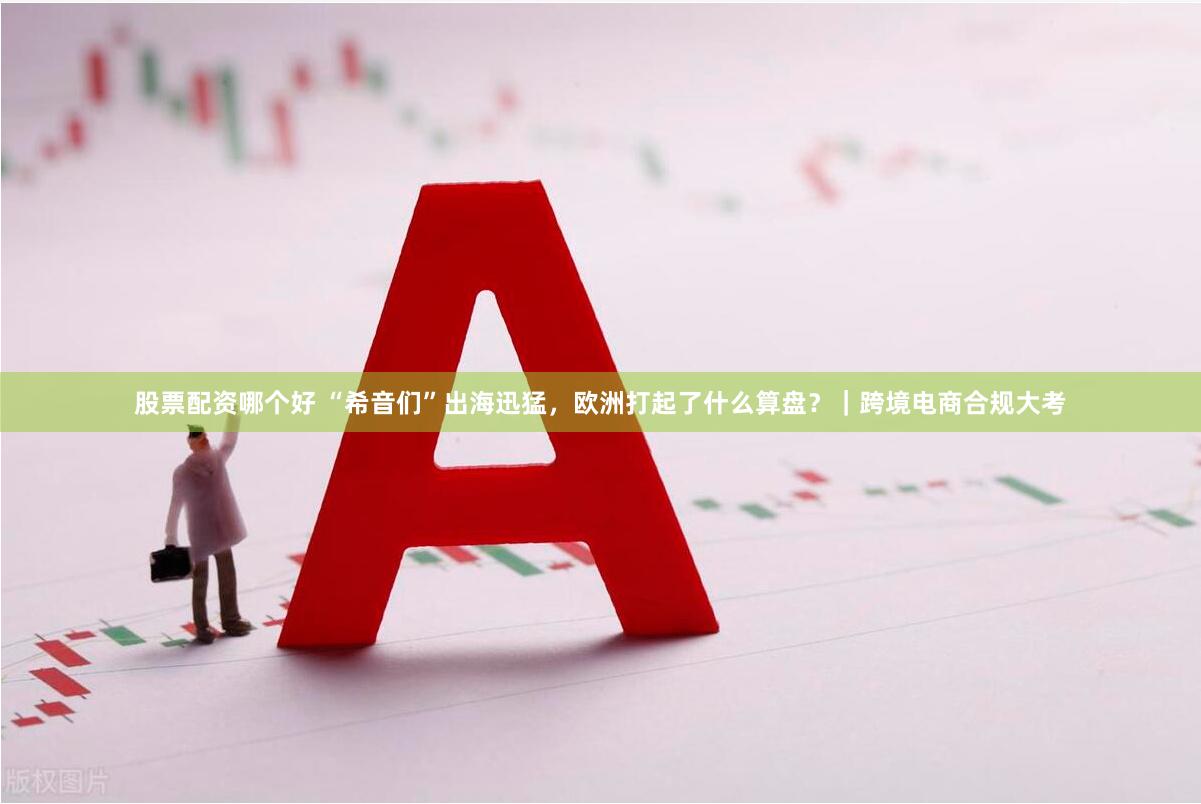 股票配资哪个好 “希音们”出海迅猛，欧洲打起了什么算盘？｜跨境电商合规大考