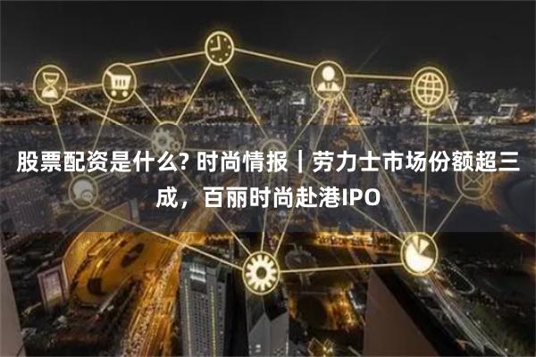 股票配资是什么? 时尚情报｜劳力士市场份额超三成，百丽时尚赴港IPO