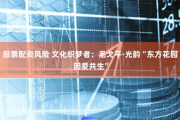 股票配资风险 文化织梦者：毛戈平·光韵“东方花园 因爱共生”