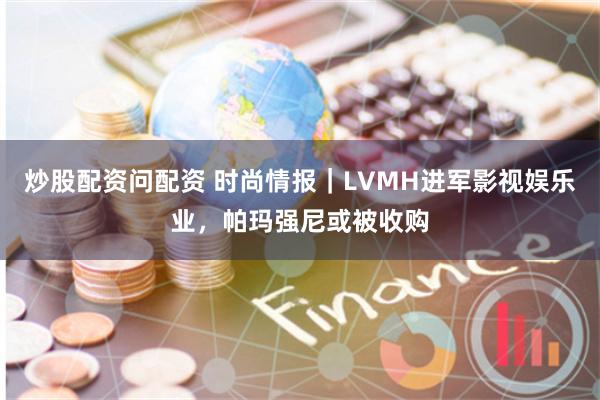 炒股配资问配资 时尚情报｜LVMH进军影视娱乐业，帕玛强尼或被收购
