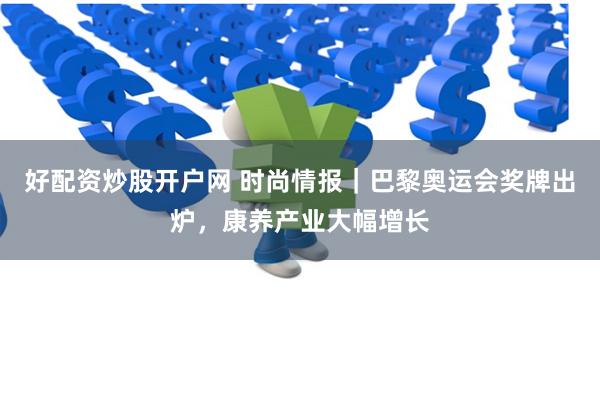 好配资炒股开户网 时尚情报｜巴黎奥运会奖牌出炉，康养产业大幅增长