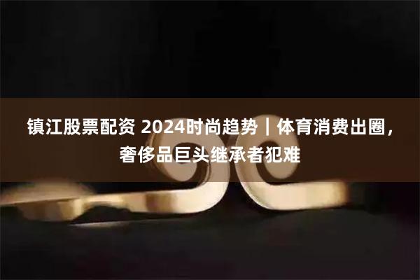 镇江股票配资 2024时尚趋势｜体育消费出圈，奢侈品巨头继承者犯难
