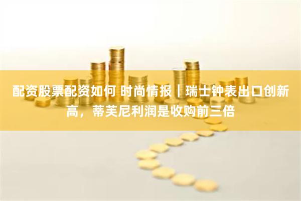配资股票配资如何 时尚情报｜瑞士钟表出口创新高，蒂芙尼利润是收购前三倍