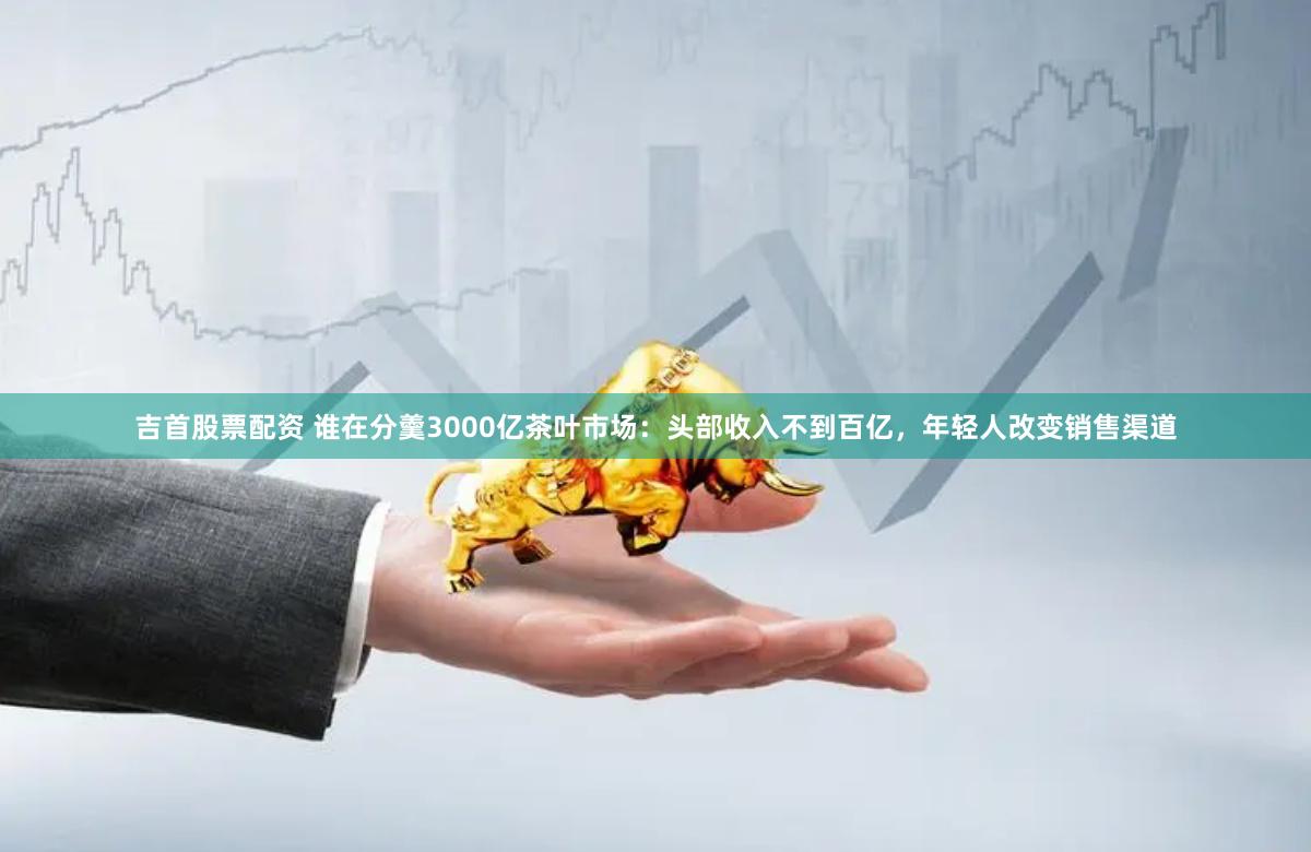 吉首股票配资 谁在分羹3000亿茶叶市场：头部收入不到百亿，年轻人改变销售渠道
