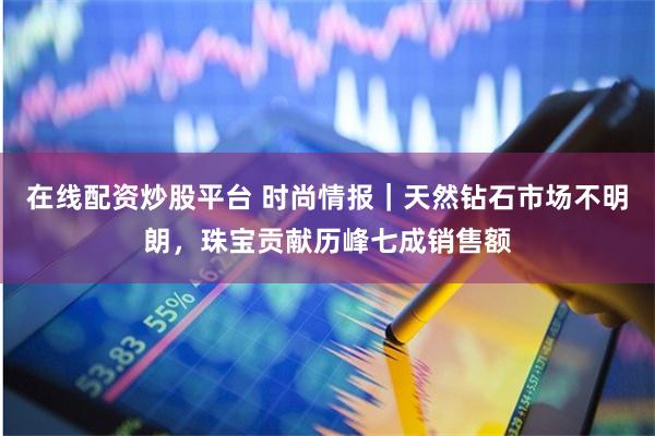 在线配资炒股平台 时尚情报｜天然钻石市场不明朗，珠宝贡献历峰七成销售额