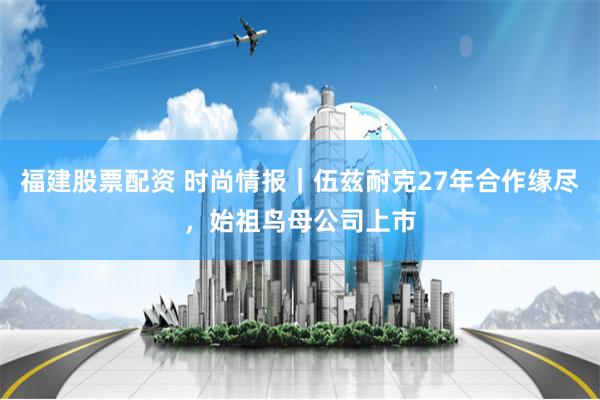 福建股票配资 时尚情报｜伍兹耐克27年合作缘尽，始祖鸟母公司上市