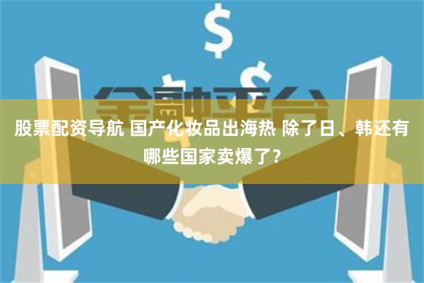 股票配资导航 国产化妆品出海热 除了日、韩还有哪些国家卖爆了？