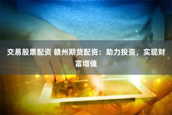 交易股票配资 赣州期货配资：助力投资，实现财富增值