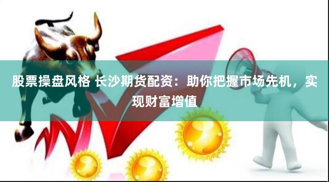 股票操盘风格 长沙期货配资：助你把握市场先机，实现财富增值