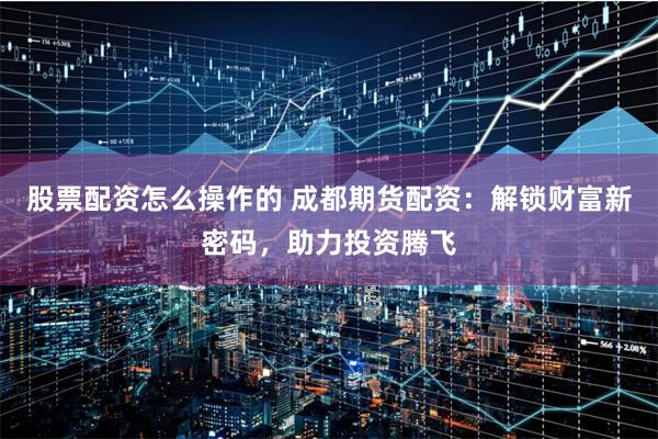 股票配资怎么操作的 成都期货配资:解锁财富新密码,助力投资腾飞