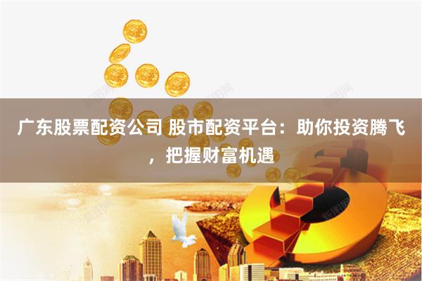 广东股票配资公司 股市配资平台：助你投资腾飞，把握财富机遇