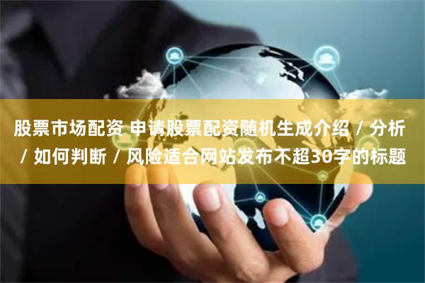股票市场配资 申请股票配资随机生成介绍 / 分析 / 如何判断 / 风险适合网站发布不超30字的标题