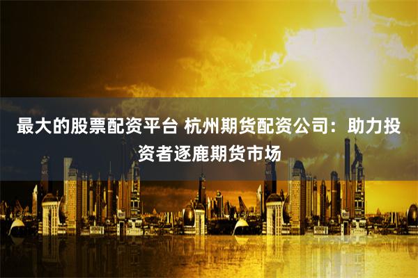 最大的股票配资平台 杭州期货配资公司:助力投资者逐鹿期货市场