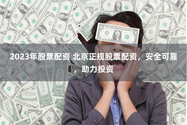 2023年股票配资 北京正规股票配资，安全可靠，助力投资
