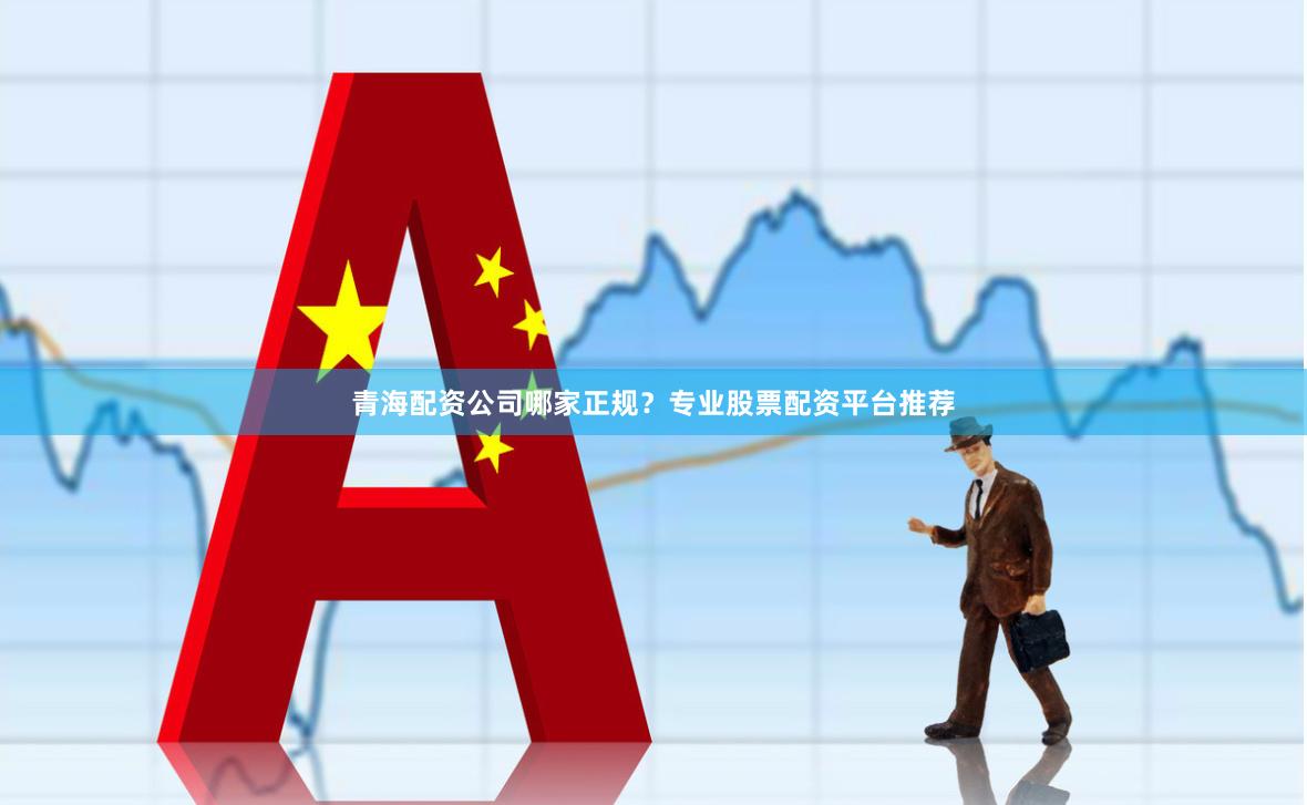 青海配资公司哪家正规？专业股票配资平台推荐