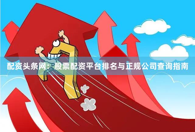 配资头条网：股票配资平台排名与正规公司查询指南