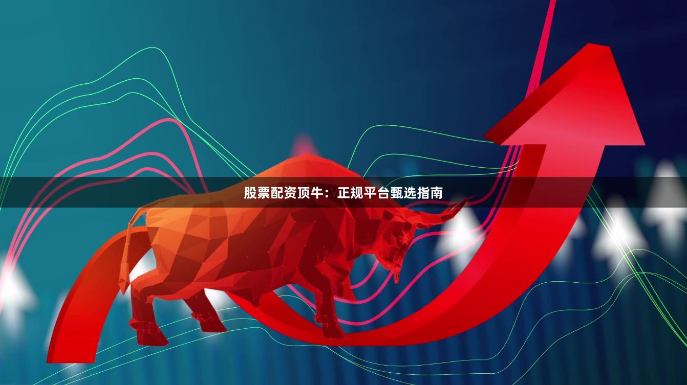 股票配资顶牛:正规平台甄选指南